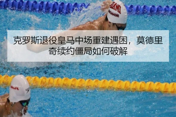 克罗斯退役皇马中场重建遇困，莫德里奇续约僵局如何破解